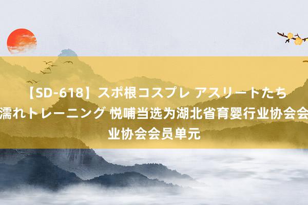 【SD-618】スポ根コスプレ アスリートたちの濡れ濡れトレーニング 悦哺当选为湖北省育婴行业协会会员单元