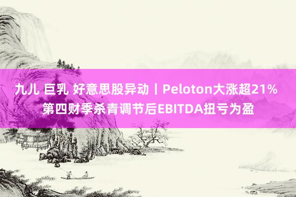 九儿 巨乳 好意思股异动丨Peloton大涨超21% 第四财季杀青调节后EBITDA扭亏为盈