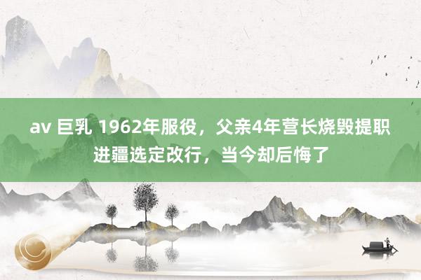 av 巨乳 1962年服役，父亲4年营长烧毁提职进疆选定改行，当今却后悔了