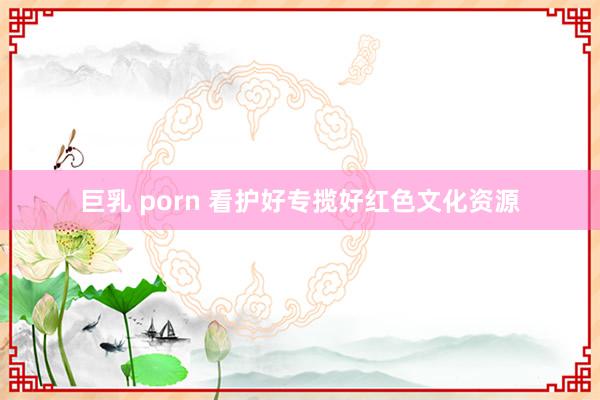 巨乳 porn 看护好专揽好红色文化资源