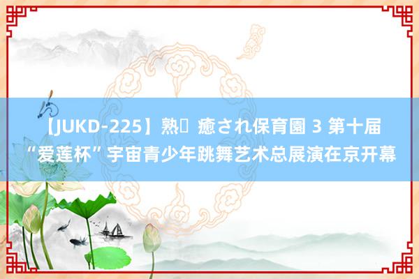 【JUKD-225】熟・癒され保育園 3 第十届“爱莲杯”宇宙青少年跳舞艺术总展演在京开幕