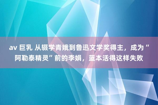 av 巨乳 从辍学青娥到鲁迅文学奖得主，成为“阿勒泰精灵”前的李娟，蓝本活得这样失败