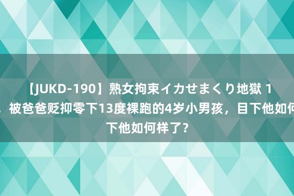 【JUKD-190】熟女拘束イカせまくり地獄 11年前，被爸爸贬抑零下13度裸跑的4岁小男孩，目下他如何样了？