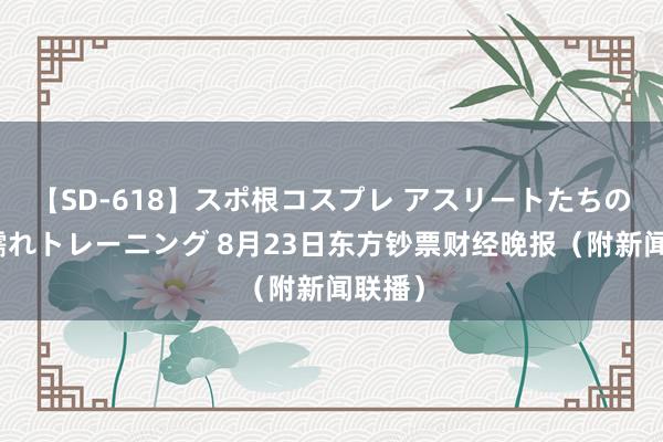 【SD-618】スポ根コスプレ アスリートたちの濡れ濡れトレーニング 8月23日东方钞票财经晚报（附新闻联播）