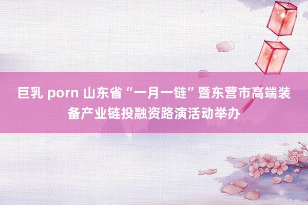 巨乳 porn 山东省“一月一链”暨东营市高端装备产业链投融资路演活动举办