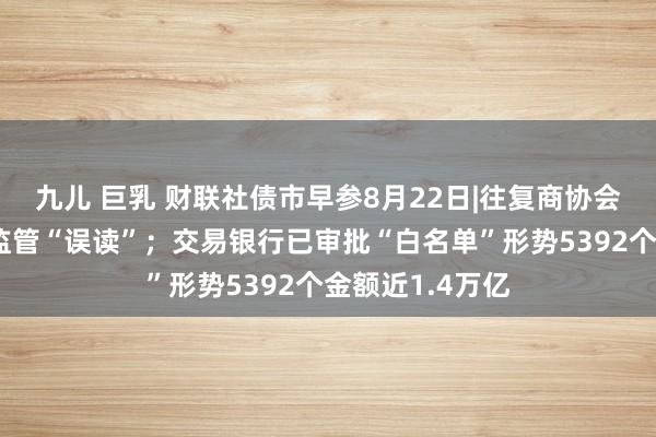 九儿 巨乳 财联社债市早参8月22日|往复商协会徐忠厘清债市监管“误读”；交易银行已审批“白名单”形势5392个金额近1.4万亿