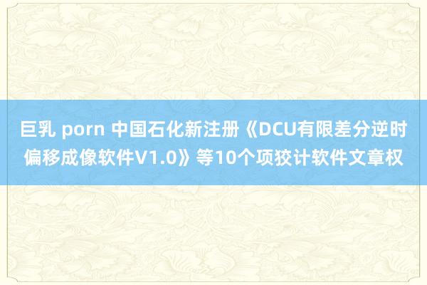 巨乳 porn 中国石化新注册《DCU有限差分逆时偏移成像软件V1.0》等10个项狡计软件文章权