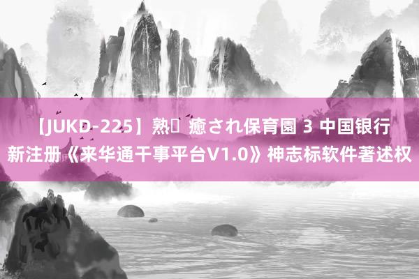 【JUKD-225】熟・癒され保育園 3 中国银行新注册《来华通干事平台V1.0》神志标软件著述权