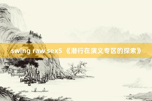 swing raw sex5 《潜行在演义专区的探索》