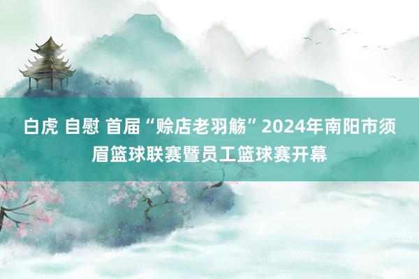 白虎 自慰 首届“赊店老羽觞”2024年南阳市须眉篮球联赛暨员工篮球赛开幕