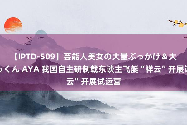 【IPTD-509】芸能人美女の大量ぶっかけ＆大量ごっくん AYA 我国自主研制载东谈主飞艇“祥云”开展试运营