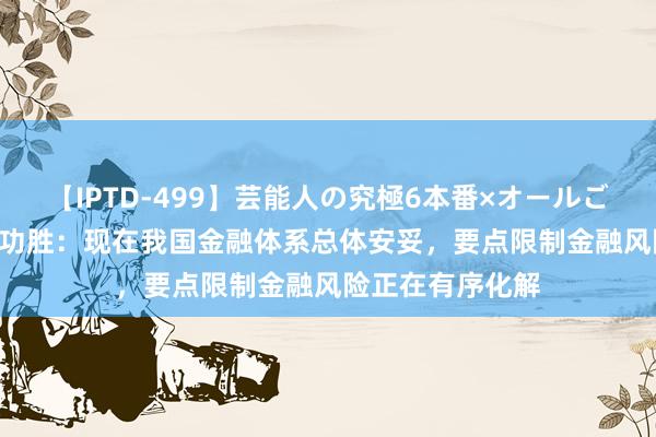 【IPTD-499】芸能人の究極6本番×オールごっくん AYA 潘功胜：现在我国金融体系总体安妥，要点限制金融风险正在有序化解