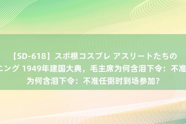 【SD-618】スポ根コスプレ アスリートたちの濡れ濡れトレーニング 1949年建国大典，毛主席为何含泪下令：不准任弼时到场参加？