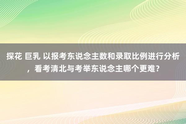 探花 巨乳 以报考东说念主数和录取比例进行分析，看考清北与考举东说念主哪个更难？