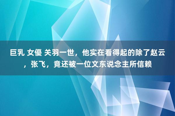 巨乳 女優 关羽一世，他实在看得起的除了赵云，张飞，竟还被一位文东说念主所信赖