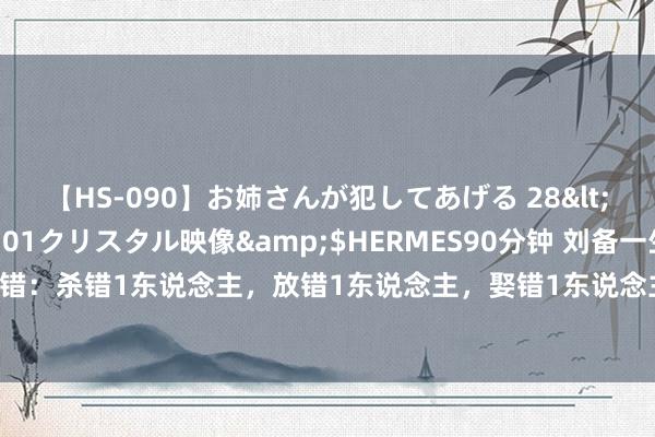 【HS-090】お姉さんが犯してあげる 28</a>2004-10-01クリスタル映像&$HERMES90分钟 刘备一生的5个错：杀错1东说念主，放错1东说念主，娶错1东说念主，用错1东说念主，看错1东说念主