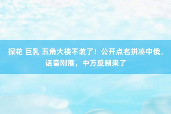 探花 巨乳 五角大楼不装了！公开点名拼凑中俄，话音刚落，中方反制来了