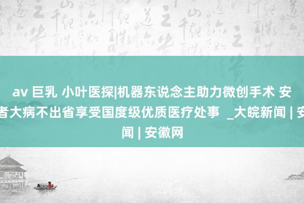 av 巨乳 小叶医探|机器东说念主助力微创手术 安徽患者大病不出省享受国度级优质医疗处事  _大皖新闻 | 安徽网