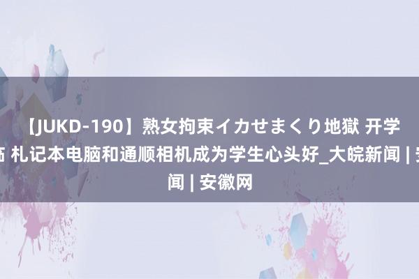 【JUKD-190】熟女拘束イカせまくり地獄 开学季驾临 札记本电脑和通顺相机成为学生心头好_大皖新闻 | 安徽网