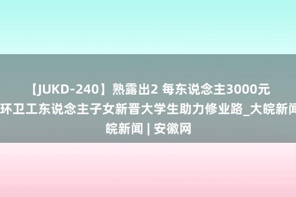 【JUKD-240】熟露出2 每东说念主3000元！合肥为环卫工东说念主子女新晋大学生助力修业路_大皖新闻 | 安徽网