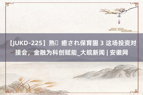 【JUKD-225】熟・癒され保育園 3 这场投资对接会，金融为科创赋能_大皖新闻 | 安徽网