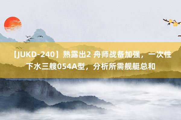 【JUKD-240】熟露出2 舟师战备加强，一次性下水三艘054A型，分析所需舰艇总和