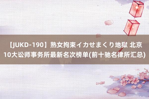 【JUKD-190】熟女拘束イカせまくり地獄 北京10大讼师事务所最新名次榜单(前十驰名律所汇总)