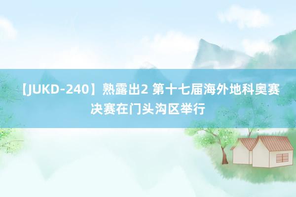 【JUKD-240】熟露出2 第十七届海外地科奥赛决赛在门头沟区举行