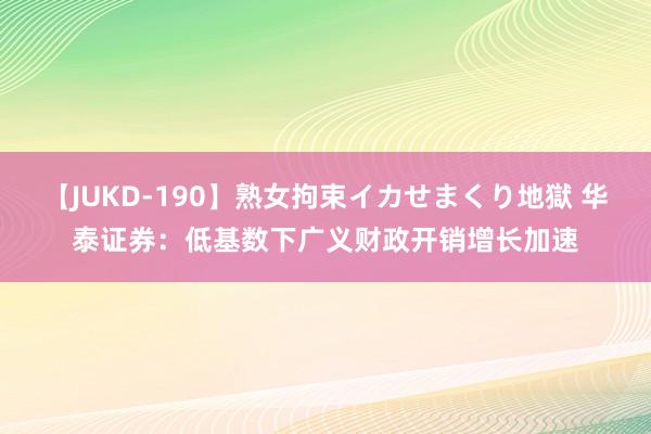 【JUKD-190】熟女拘束イカせまくり地獄 华泰证券：低基数下广义财政开销增长加速