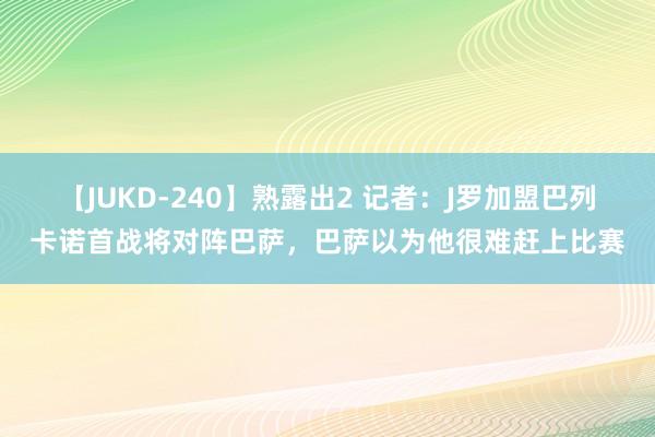 【JUKD-240】熟露出2 记者：J罗加盟巴列卡诺首战将对阵巴萨，巴萨以为他很难赶上比赛