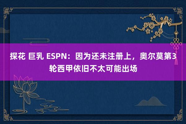 探花 巨乳 ESPN：因为还未注册上，奥尔莫第3轮西甲依旧不太可能出场